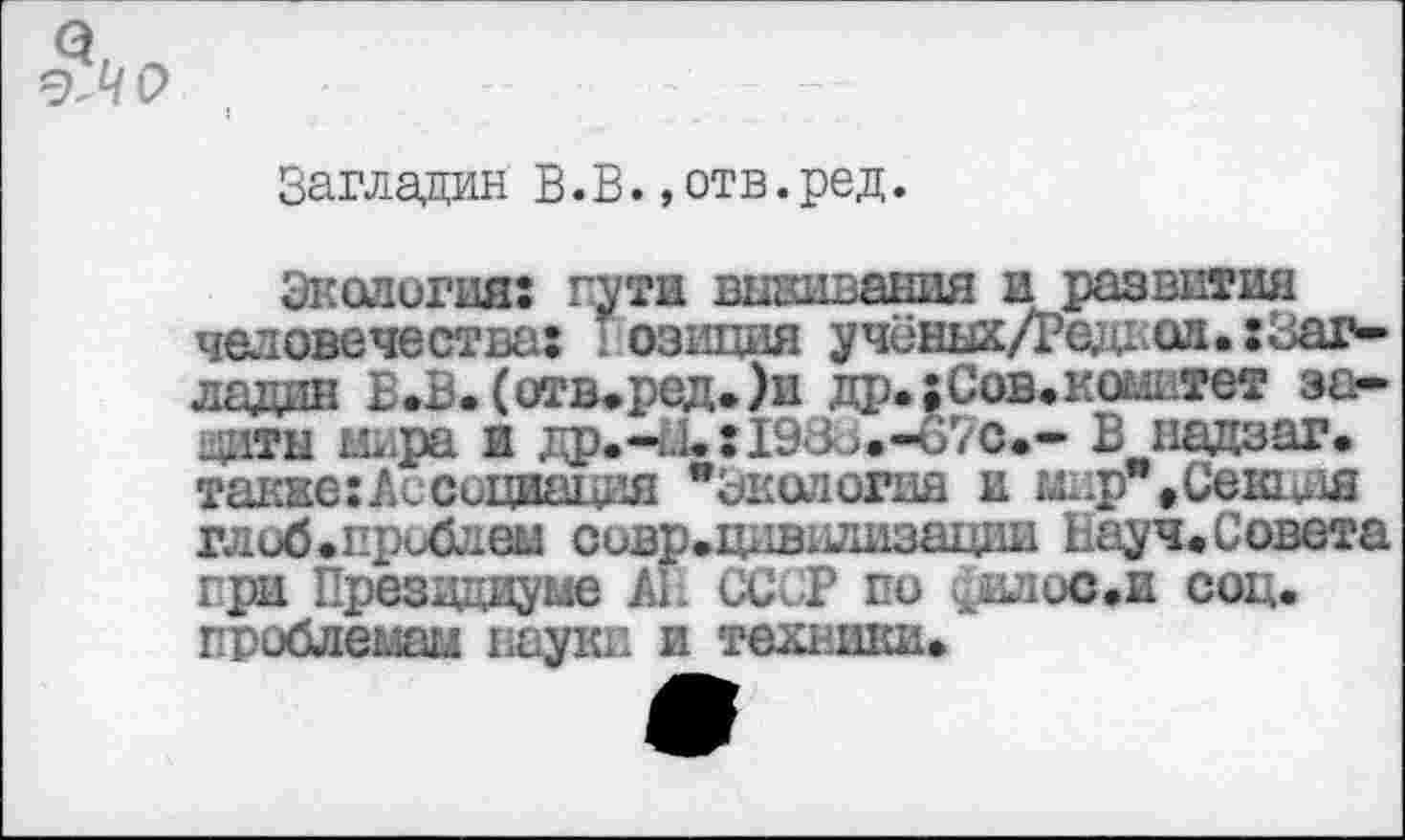 ﻿Загладин В.В.»отв.ред.
Экология: пути вшивания и развития человечества: позиция учёных/Редхоа.хЗаг-лядин В.В.(отв.ред.)и др.:Сов.комитет защиты мира и др.-л. :198о.-ъ7с.- В падзаг. также: А с о л ^ият цля "Экология и мир" »Селит глоб.проблем совр.щ1вшшзации Науч. Совета при Президиуме АГ. СССР по ^илос.и соц. проблемам науки и техники.